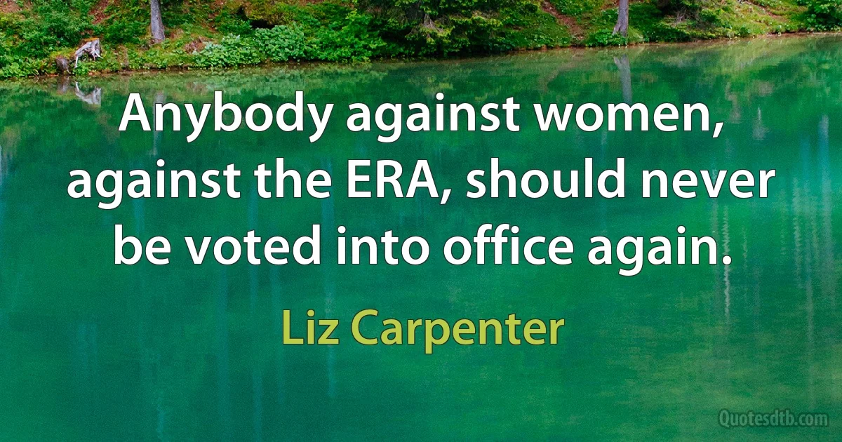 Anybody against women, against the ERA, should never be voted into office again. (Liz Carpenter)