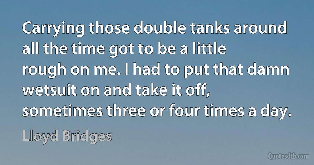 Carrying those double tanks around all the time got to be a little rough on me. I had to put that damn wetsuit on and take it off, sometimes three or four times a day. (Lloyd Bridges)