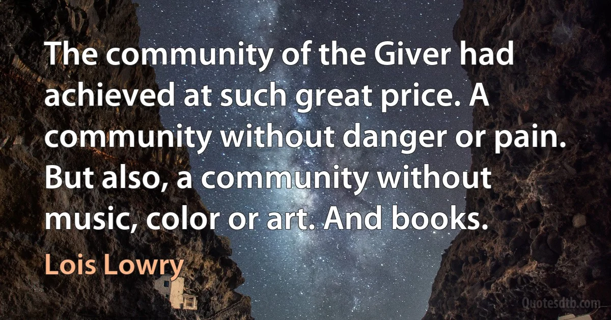 The community of the Giver had achieved at such great price. A community without danger or pain. But also, a community without music, color or art. And books. (Lois Lowry)