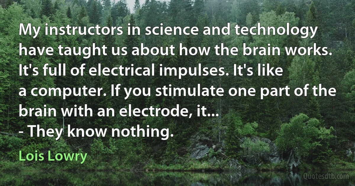 My instructors in science and technology have taught us about how the brain works. It's full of electrical impulses. It's like a computer. If you stimulate one part of the brain with an electrode, it...
- They know nothing. (Lois Lowry)