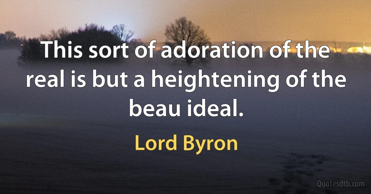 This sort of adoration of the real is but a heightening of the beau ideal. (Lord Byron)