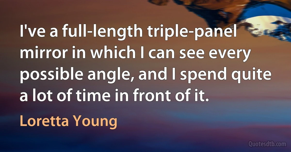 I've a full-length triple-panel mirror in which I can see every possible angle, and I spend quite a lot of time in front of it. (Loretta Young)