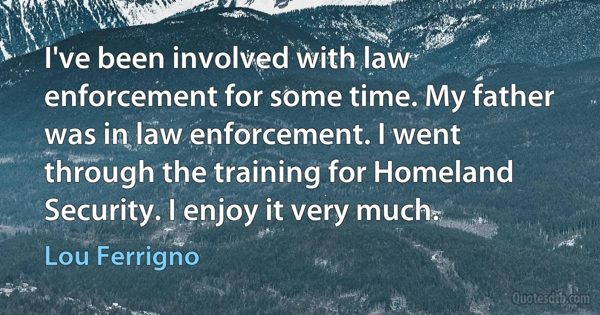 I've been involved with law enforcement for some time. My father was in law enforcement. I went through the training for Homeland Security. I enjoy it very much. (Lou Ferrigno)