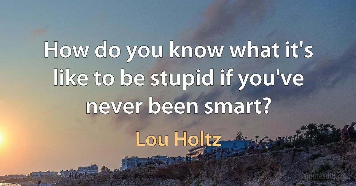 How do you know what it's like to be stupid if you've never been smart? (Lou Holtz)