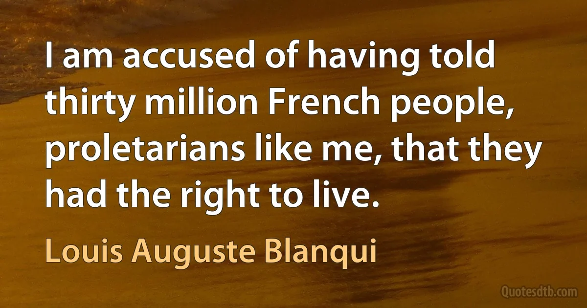 I am accused of having told thirty million French people, proletarians like me, that they had the right to live. (Louis Auguste Blanqui)