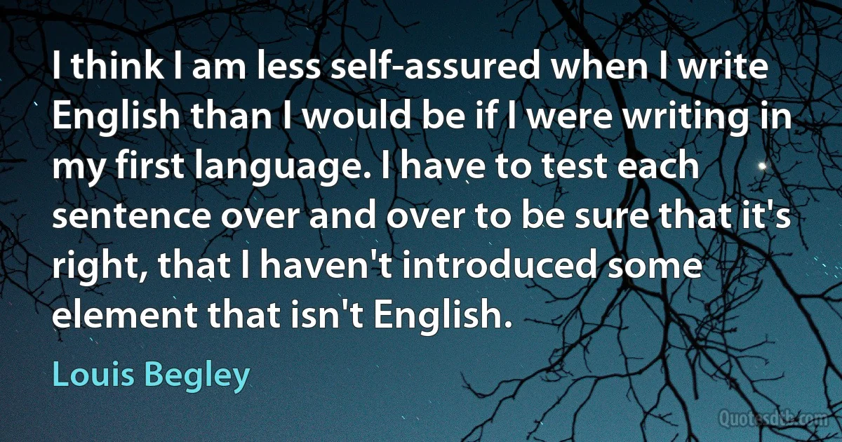 I think I am less self-assured when I write English than I would be if I were writing in my first language. I have to test each sentence over and over to be sure that it's right, that I haven't introduced some element that isn't English. (Louis Begley)