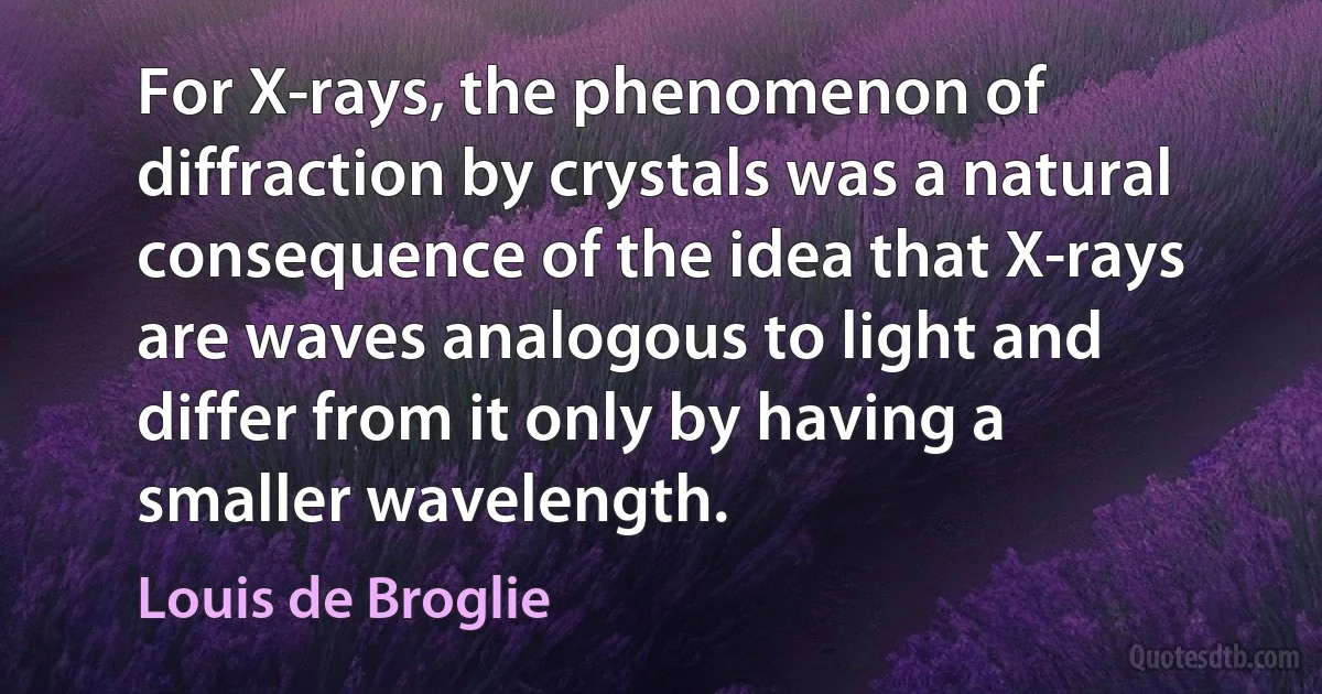 For X-rays, the phenomenon of diffraction by crystals was a natural consequence of the idea that X-rays are waves analogous to light and differ from it only by having a smaller wavelength. (Louis de Broglie)