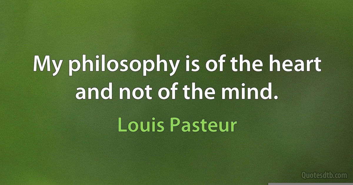 My philosophy is of the heart and not of the mind. (Louis Pasteur)