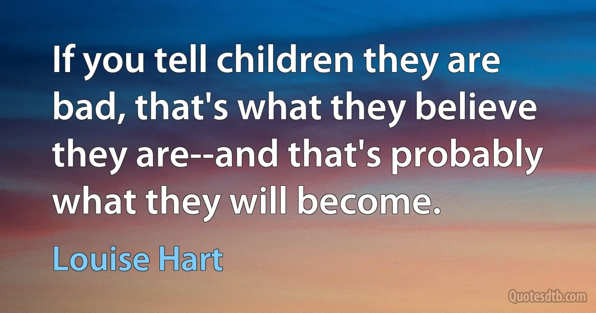 If you tell children they are bad, that's what they believe they are--and that's probably what they will become. (Louise Hart)