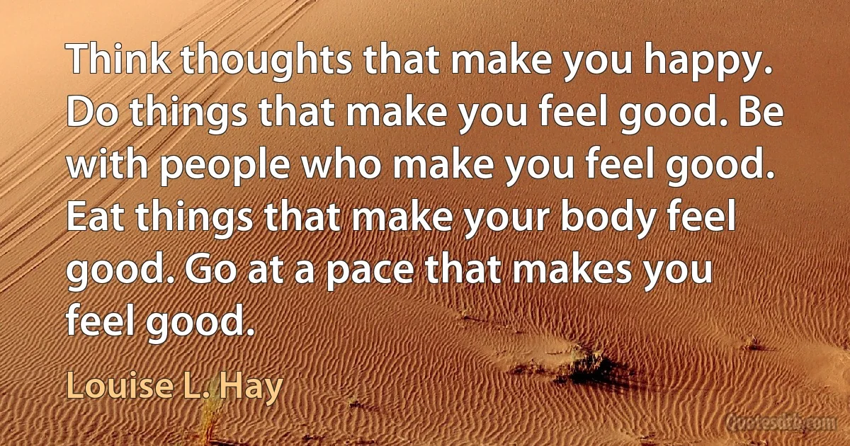 Think thoughts that make you happy. Do things that make you feel good. Be with people who make you feel good. Eat things that make your body feel good. Go at a pace that makes you feel good. (Louise L. Hay)