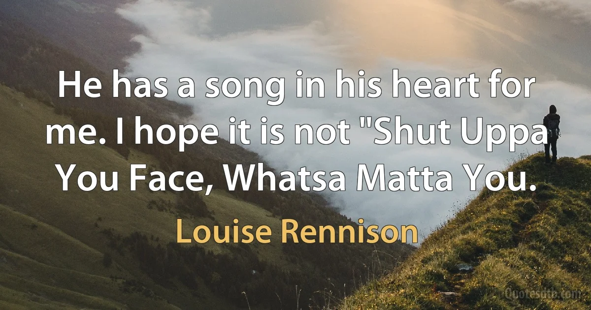 He has a song in his heart for me. I hope it is not "Shut Uppa You Face, Whatsa Matta You. (Louise Rennison)