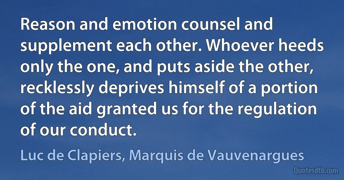 Reason and emotion counsel and supplement each other. Whoever heeds only the one, and puts aside the other, recklessly deprives himself of a portion of the aid granted us for the regulation of our conduct. (Luc de Clapiers, Marquis de Vauvenargues)