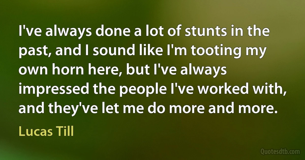 I've always done a lot of stunts in the past, and I sound like I'm tooting my own horn here, but I've always impressed the people I've worked with, and they've let me do more and more. (Lucas Till)