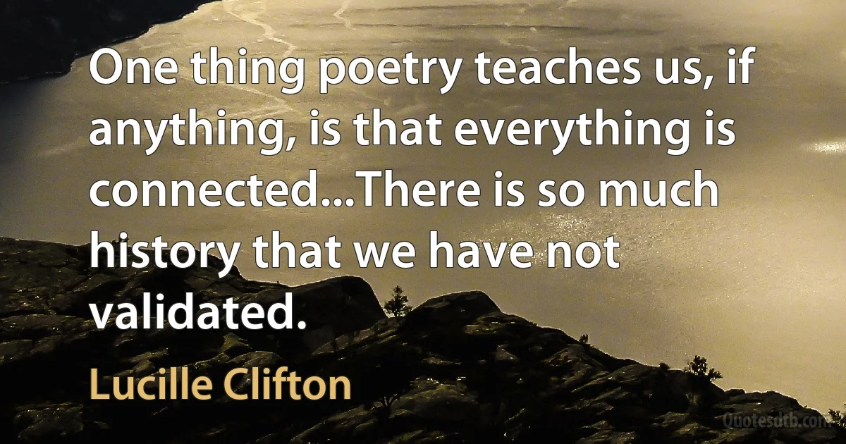 One thing poetry teaches us, if anything, is that everything is connected...There is so much history that we have not validated. (Lucille Clifton)