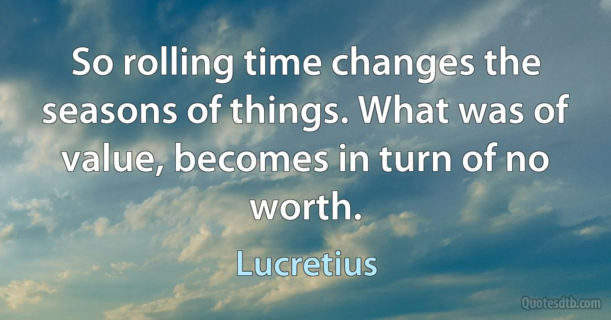 So rolling time changes the seasons of things. What was of value, becomes in turn of no worth. (Lucretius)