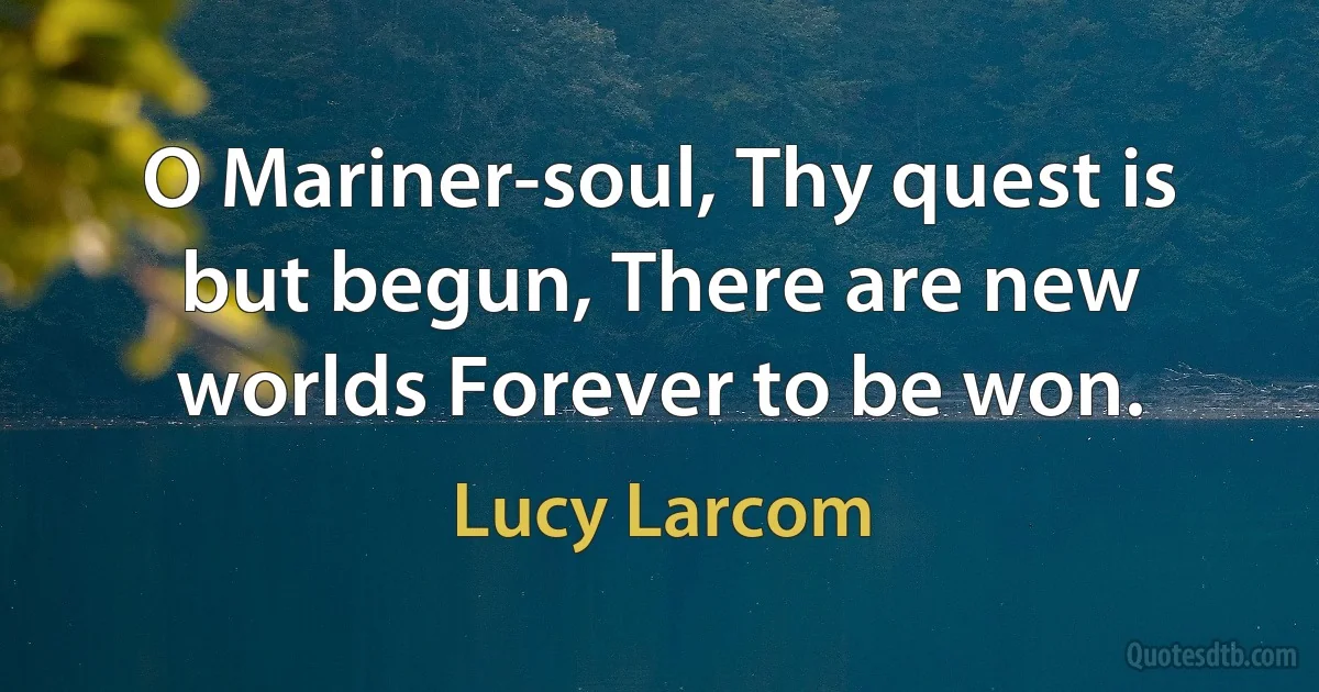 O Mariner-soul, Thy quest is but begun, There are new worlds Forever to be won. (Lucy Larcom)