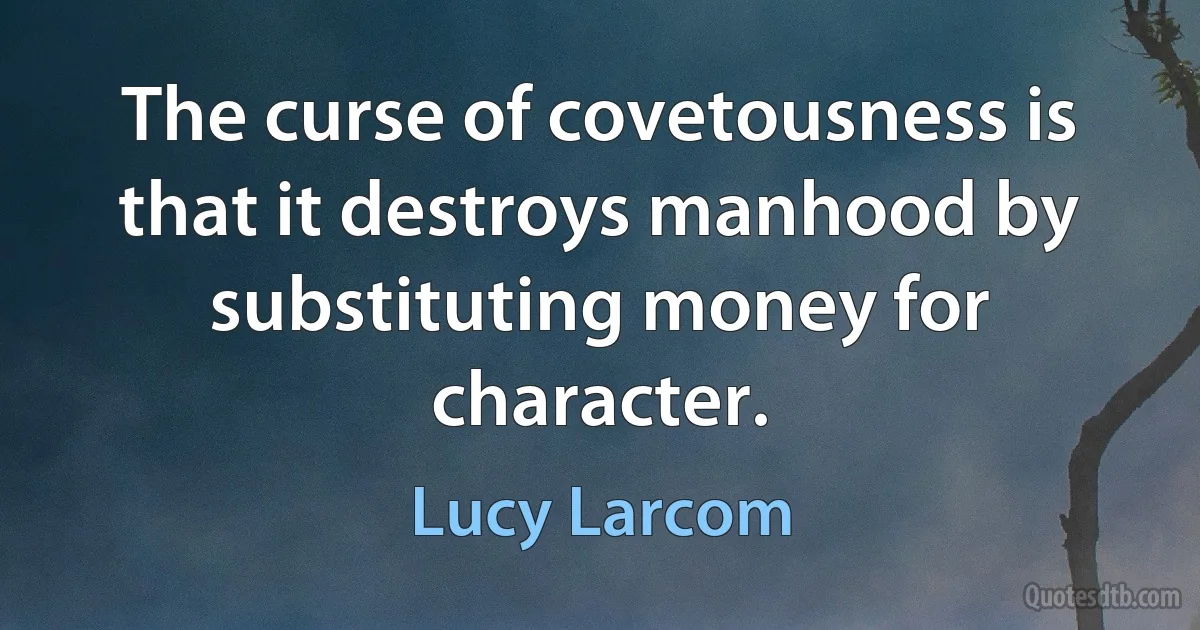 The curse of covetousness is that it destroys manhood by substituting money for character. (Lucy Larcom)