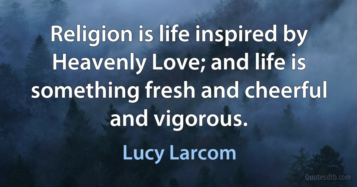 Religion is life inspired by Heavenly Love; and life is something fresh and cheerful and vigorous. (Lucy Larcom)