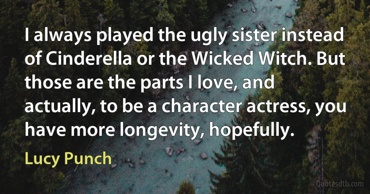 I always played the ugly sister instead of Cinderella or the Wicked Witch. But those are the parts I love, and actually, to be a character actress, you have more longevity, hopefully. (Lucy Punch)