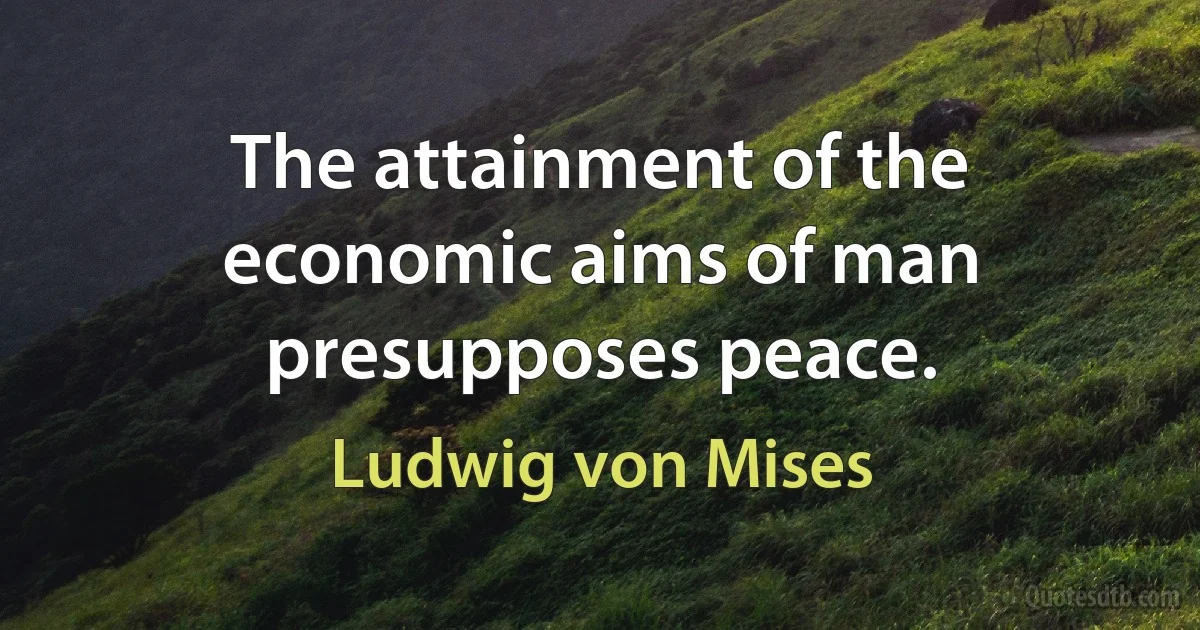 The attainment of the economic aims of man presupposes peace. (Ludwig von Mises)