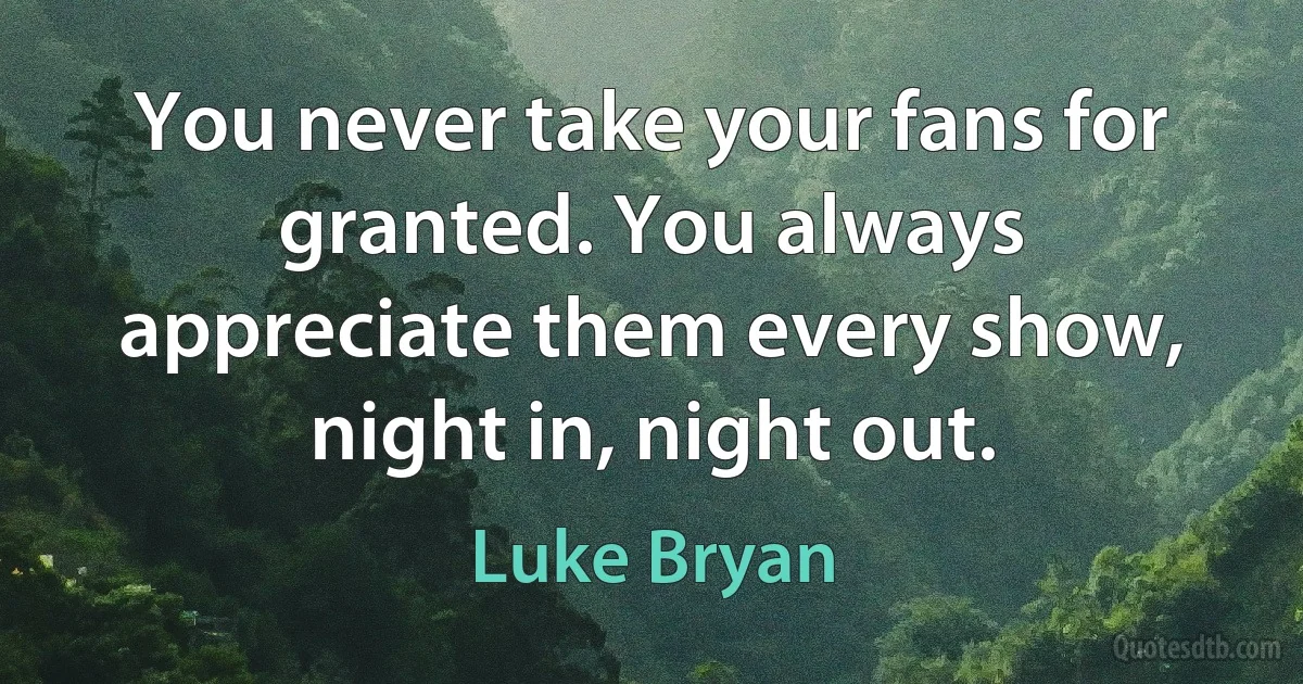 You never take your fans for granted. You always appreciate them every show, night in, night out. (Luke Bryan)