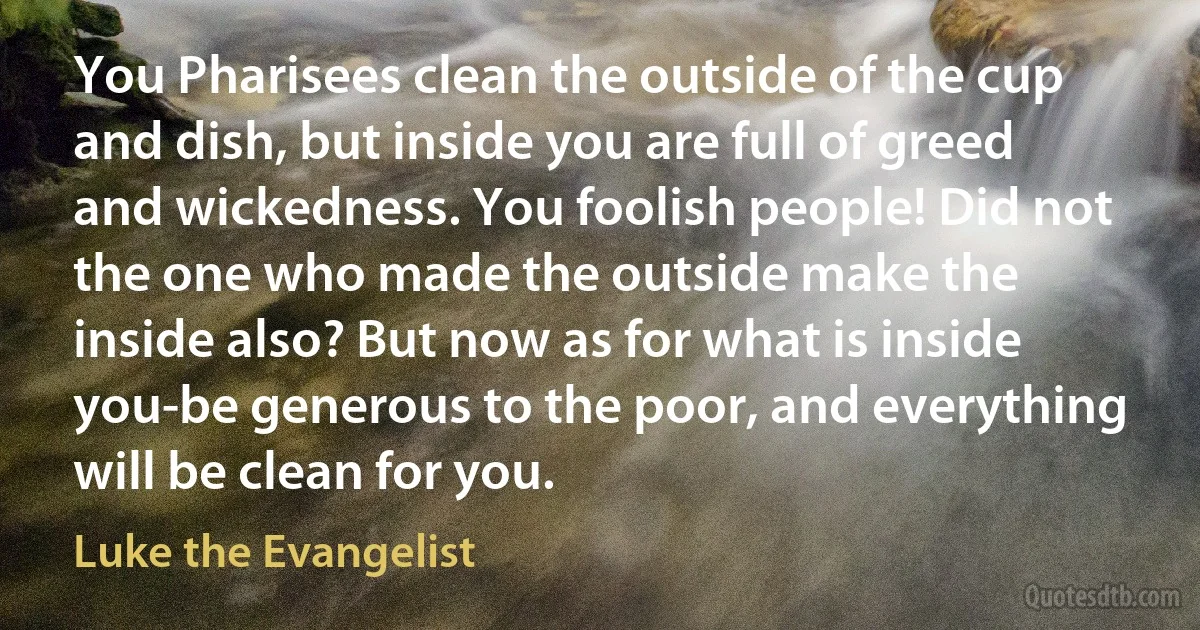 You Pharisees clean the outside of the cup and dish, but inside you are full of greed and wickedness. You foolish people! Did not the one who made the outside make the inside also? But now as for what is inside you-be generous to the poor, and everything will be clean for you. (Luke the Evangelist)