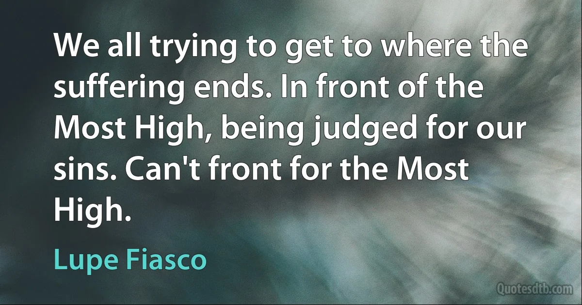 We all trying to get to where the suffering ends. In front of the Most High, being judged for our sins. Can't front for the Most High. (Lupe Fiasco)