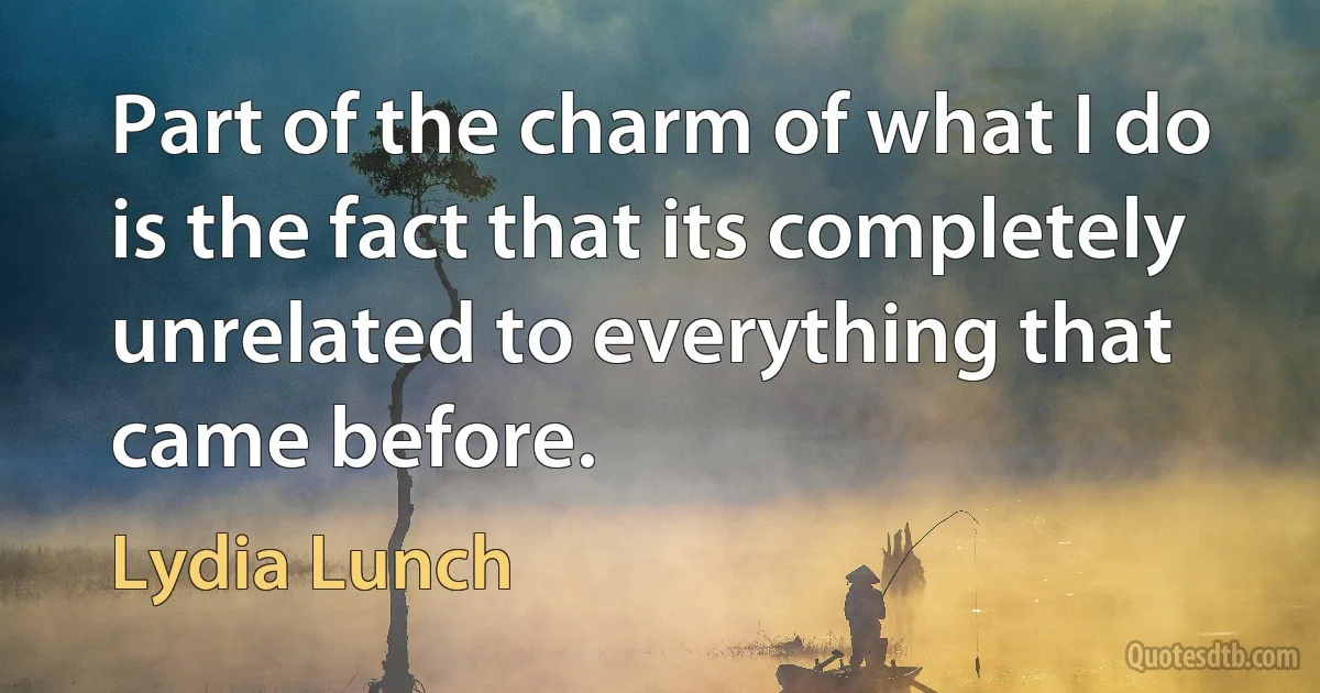 Part of the charm of what I do is the fact that its completely unrelated to everything that came before. (Lydia Lunch)