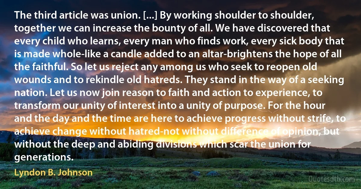 The third article was union. [...] By working shoulder to shoulder, together we can increase the bounty of all. We have discovered that every child who learns, every man who finds work, every sick body that is made whole-like a candle added to an altar-brightens the hope of all the faithful. So let us reject any among us who seek to reopen old wounds and to rekindle old hatreds. They stand in the way of a seeking nation. Let us now join reason to faith and action to experience, to transform our unity of interest into a unity of purpose. For the hour and the day and the time are here to achieve progress without strife, to achieve change without hatred-not without difference of opinion, but without the deep and abiding divisions which scar the union for generations. (Lyndon B. Johnson)