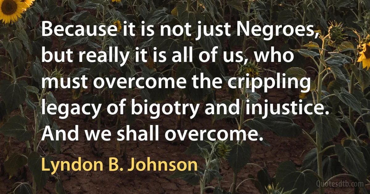 Because it is not just Negroes, but really it is all of us, who must overcome the crippling legacy of bigotry and injustice. And we shall overcome. (Lyndon B. Johnson)