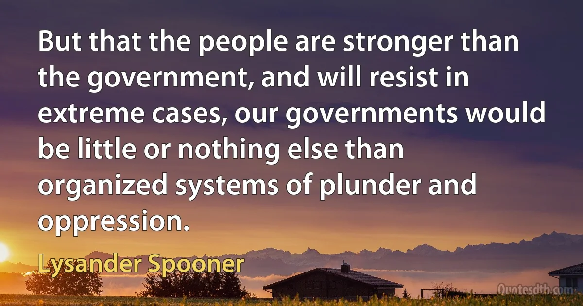 But that the people are stronger than the government, and will resist in extreme cases, our governments would be little or nothing else than organized systems of plunder and oppression. (Lysander Spooner)