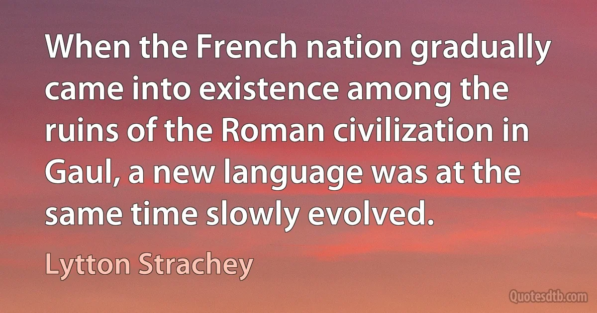 When the French nation gradually came into existence among the ruins of the Roman civilization in Gaul, a new language was at the same time slowly evolved. (Lytton Strachey)