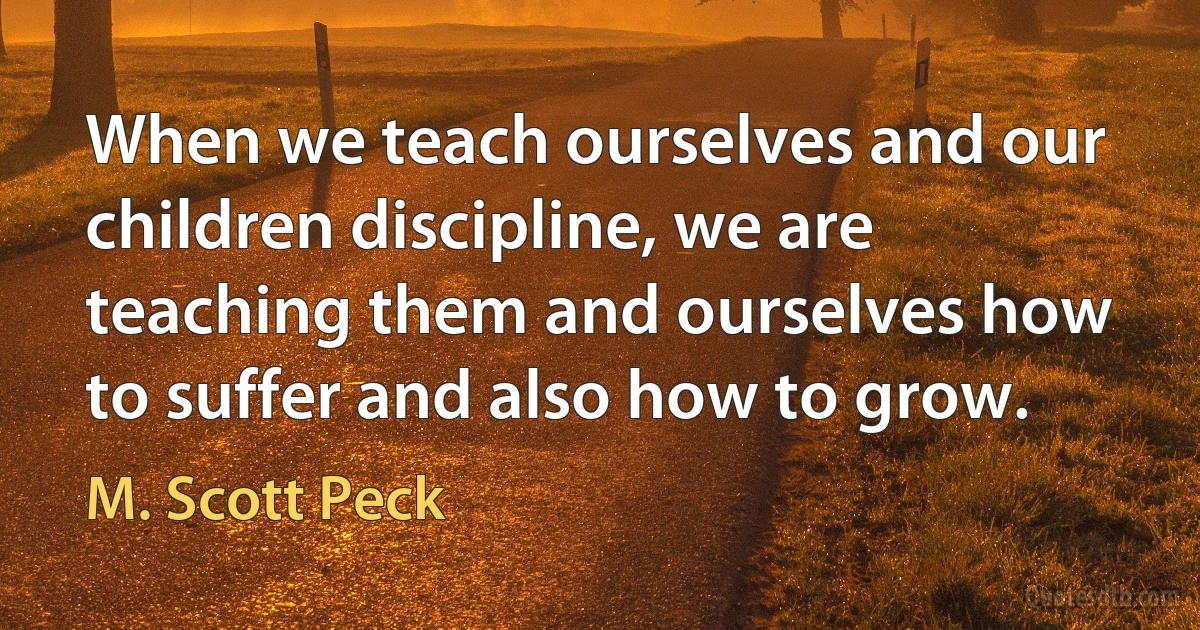 When we teach ourselves and our children discipline, we are teaching them and ourselves how to suffer and also how to grow. (M. Scott Peck)