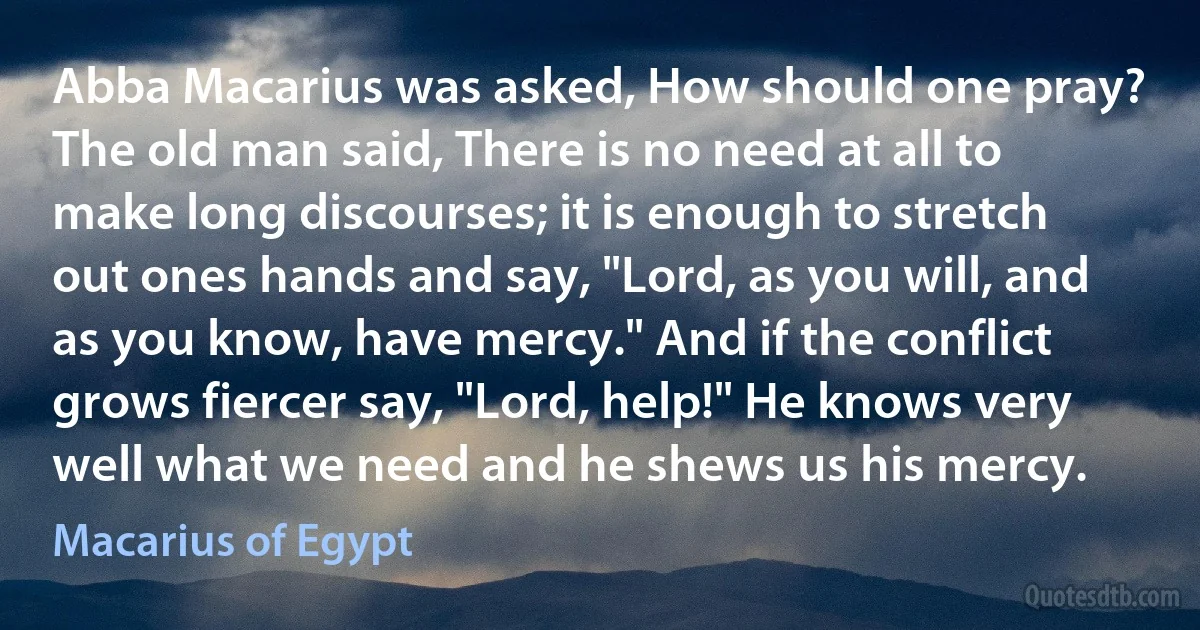 Abba Macarius was asked, How should one pray? The old man said, There is no need at all to make long discourses; it is enough to stretch out ones hands and say, "Lord, as you will, and as you know, have mercy." And if the conflict grows fiercer say, "Lord, help!" He knows very well what we need and he shews us his mercy. (Macarius of Egypt)