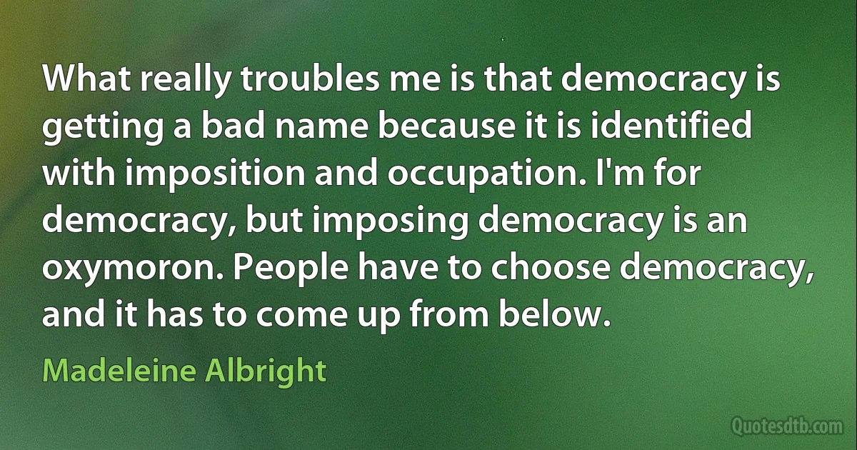 What really troubles me is that democracy is getting a bad name because it is identified with imposition and occupation. I'm for democracy, but imposing democracy is an oxymoron. People have to choose democracy, and it has to come up from below. (Madeleine Albright)