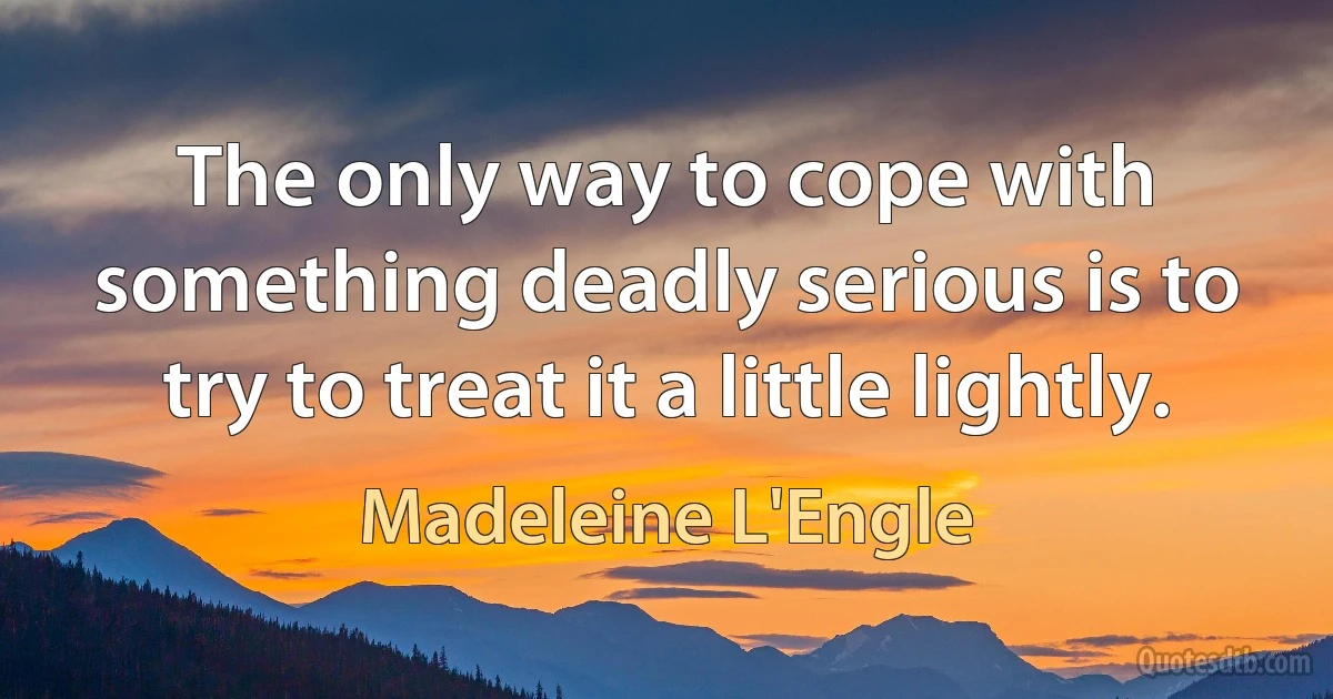 The only way to cope with something deadly serious is to try to treat it a little lightly. (Madeleine L'Engle)