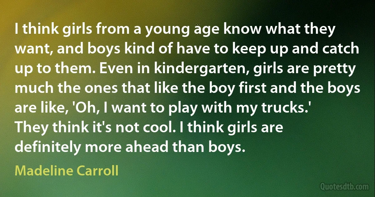 I think girls from a young age know what they want, and boys kind of have to keep up and catch up to them. Even in kindergarten, girls are pretty much the ones that like the boy first and the boys are like, 'Oh, I want to play with my trucks.' They think it's not cool. I think girls are definitely more ahead than boys. (Madeline Carroll)