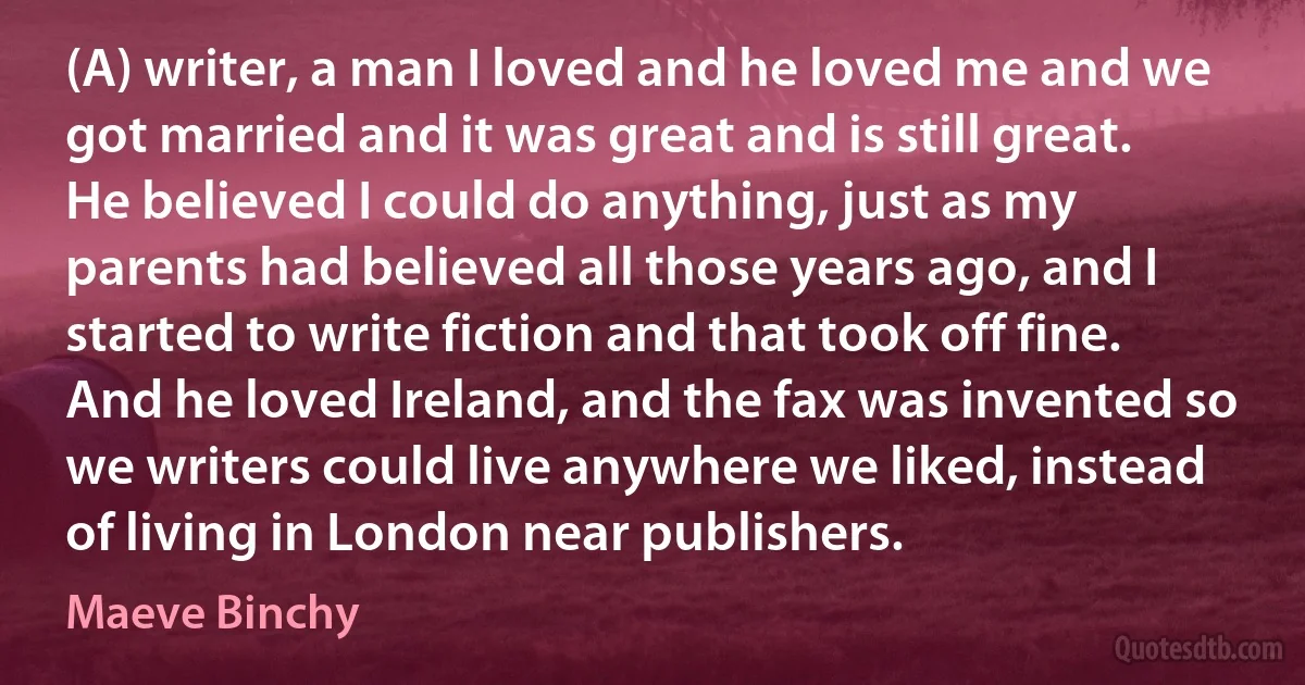 (A) writer, a man I loved and he loved me and we got married and it was great and is still great. He believed I could do anything, just as my parents had believed all those years ago, and I started to write fiction and that took off fine. And he loved Ireland, and the fax was invented so we writers could live anywhere we liked, instead of living in London near publishers. (Maeve Binchy)