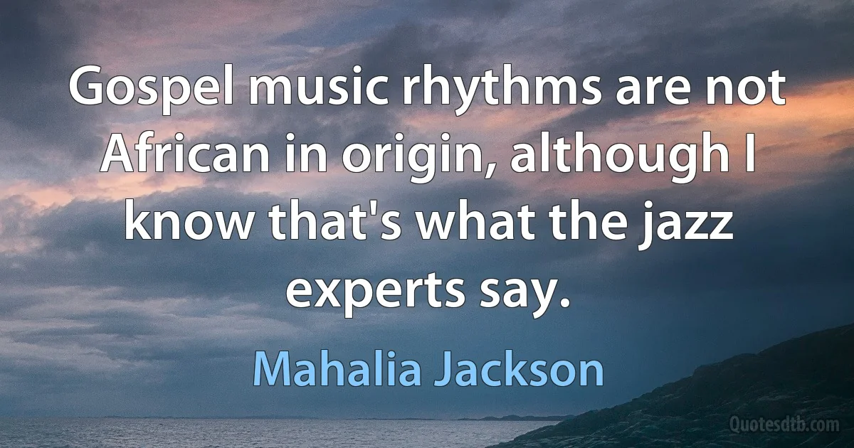 Gospel music rhythms are not African in origin, although I know that's what the jazz experts say. (Mahalia Jackson)