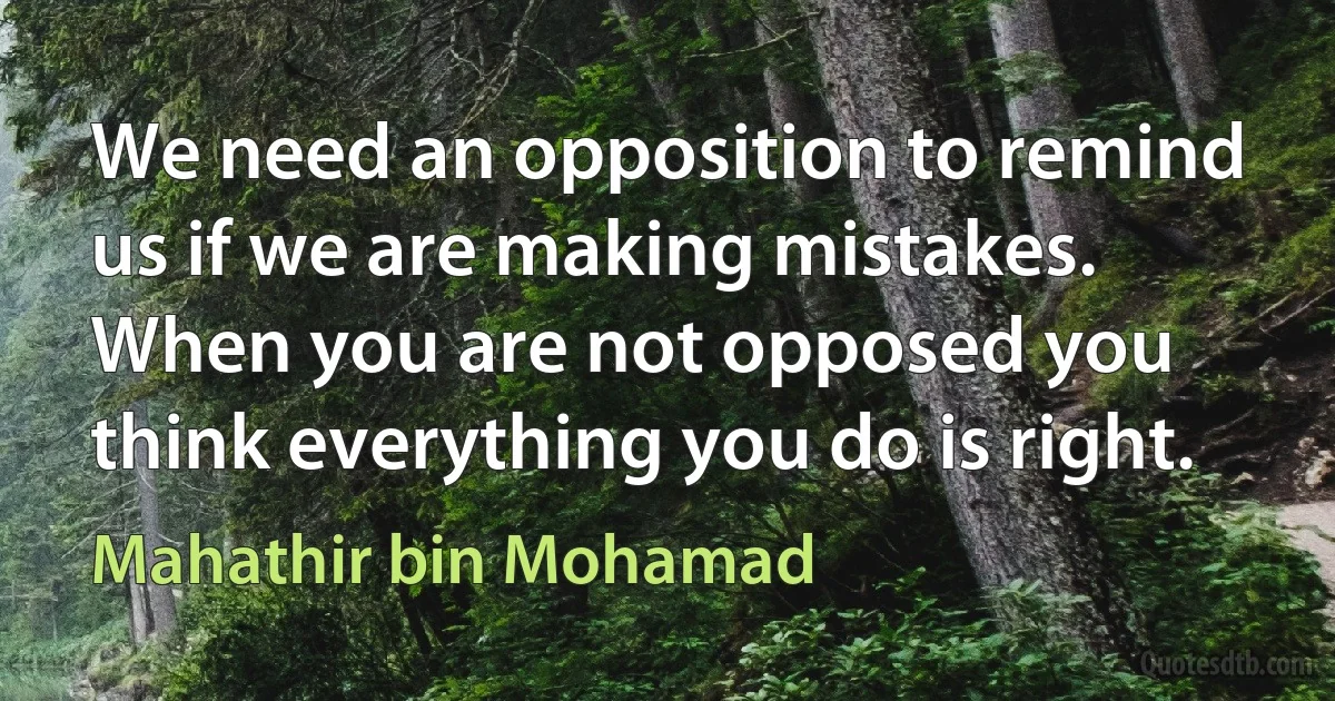 We need an opposition to remind us if we are making mistakes. When you are not opposed you think everything you do is right. (Mahathir bin Mohamad)