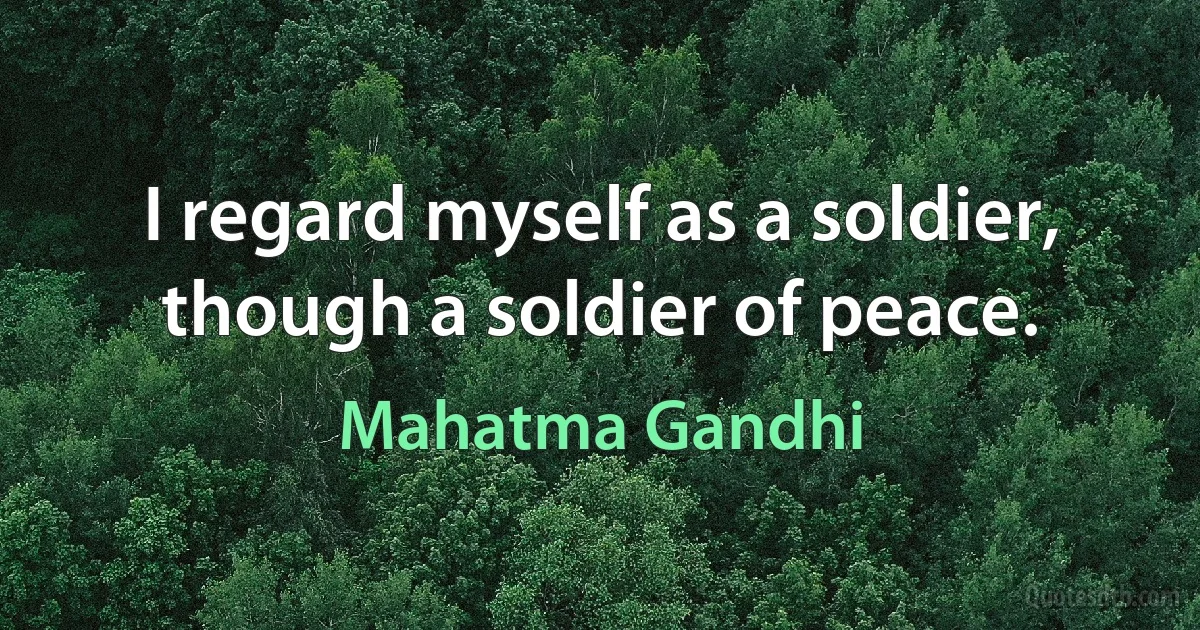 I regard myself as a soldier, though a soldier of peace. (Mahatma Gandhi)