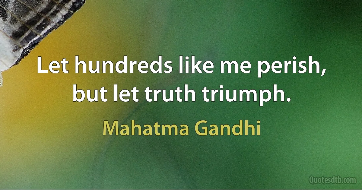 Let hundreds like me perish, but let truth triumph. (Mahatma Gandhi)