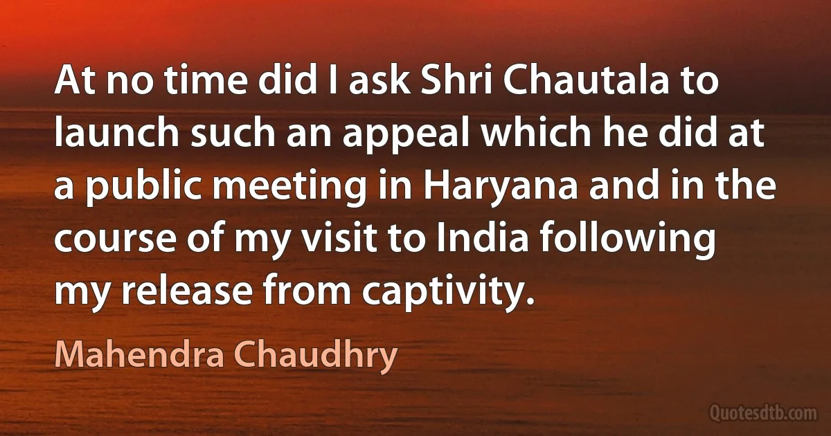 At no time did I ask Shri Chautala to launch such an appeal which he did at a public meeting in Haryana and in the course of my visit to India following my release from captivity. (Mahendra Chaudhry)