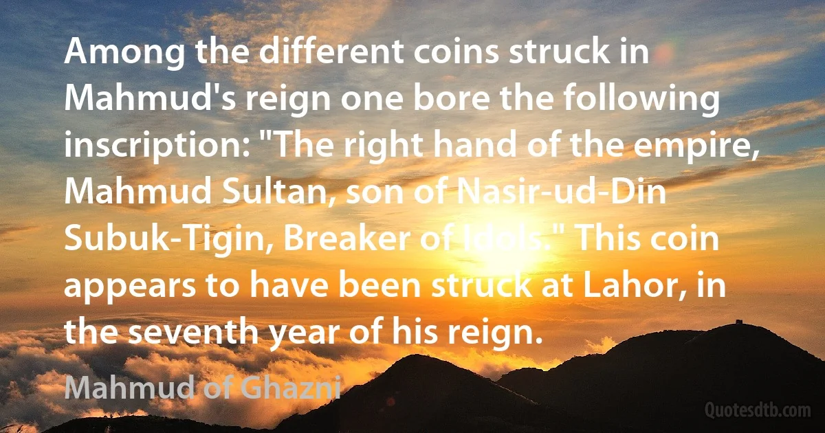 Among the different coins struck in Mahmud's reign one bore the following inscription: "The right hand of the empire, Mahmud Sultan, son of Nasir-ud-Din Subuk-Tigin, Breaker of Idols." This coin appears to have been struck at Lahor, in the seventh year of his reign. (Mahmud of Ghazni)