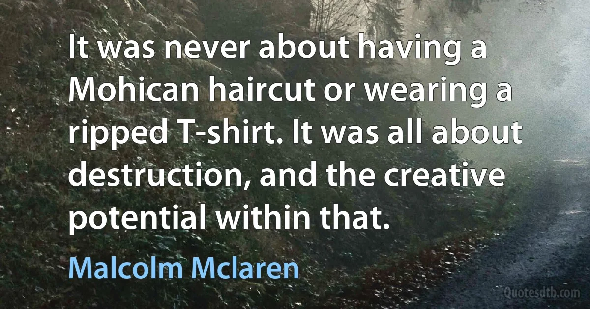 It was never about having a Mohican haircut or wearing a ripped T-shirt. It was all about destruction, and the creative potential within that. (Malcolm Mclaren)