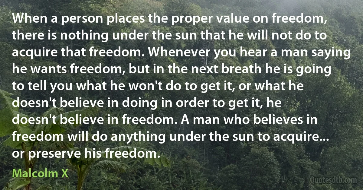 When a person places the proper value on freedom, there is nothing under the sun that he will not do to acquire that freedom. Whenever you hear a man saying he wants freedom, but in the next breath he is going to tell you what he won't do to get it, or what he doesn't believe in doing in order to get it, he doesn't believe in freedom. A man who believes in freedom will do anything under the sun to acquire... or preserve his freedom. (Malcolm X)