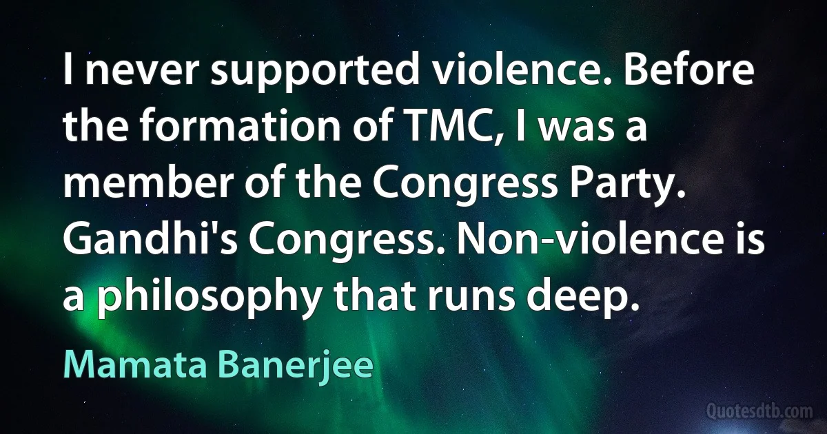 I never supported violence. Before the formation of TMC, I was a member of the Congress Party. Gandhi's Congress. Non-violence is a philosophy that runs deep. (Mamata Banerjee)