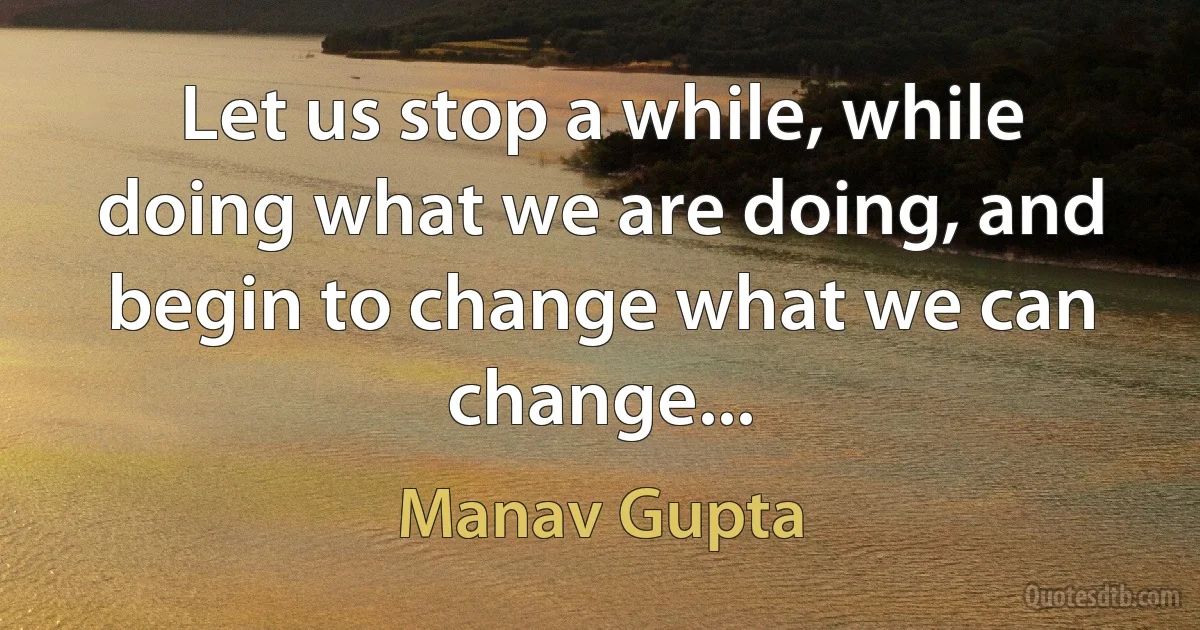 Let us stop a while, while doing what we are doing, and begin to change what we can change... (Manav Gupta)