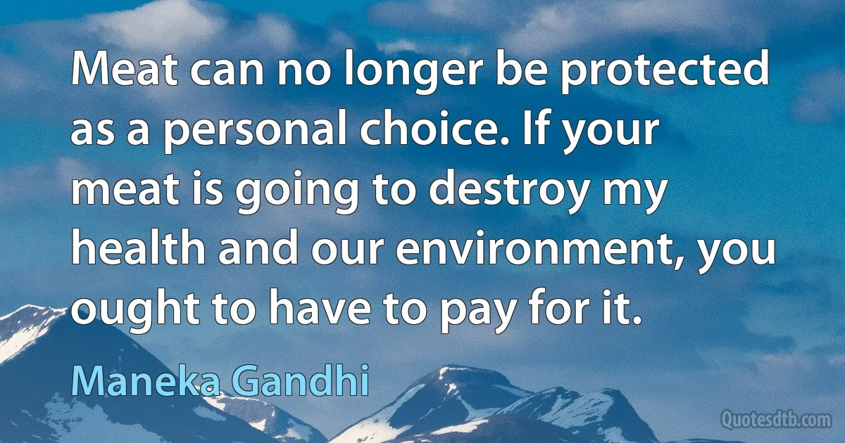 Meat can no longer be protected as a personal choice. If your meat is going to destroy my health and our environment, you ought to have to pay for it. (Maneka Gandhi)