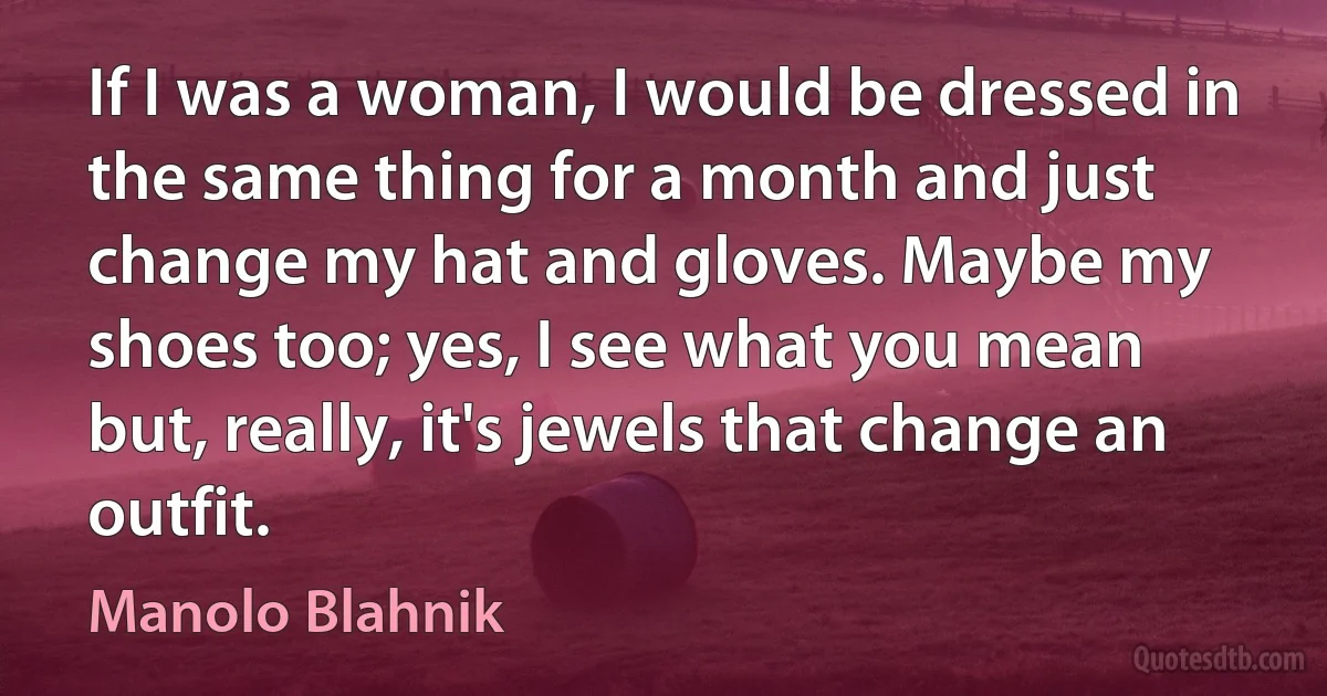 If I was a woman, I would be dressed in the same thing for a month and just change my hat and gloves. Maybe my shoes too; yes, I see what you mean but, really, it's jewels that change an outfit. (Manolo Blahnik)